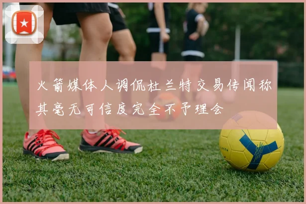 火箭媒体人调侃杜兰特交易传闻称其毫无可信度完全不予理会