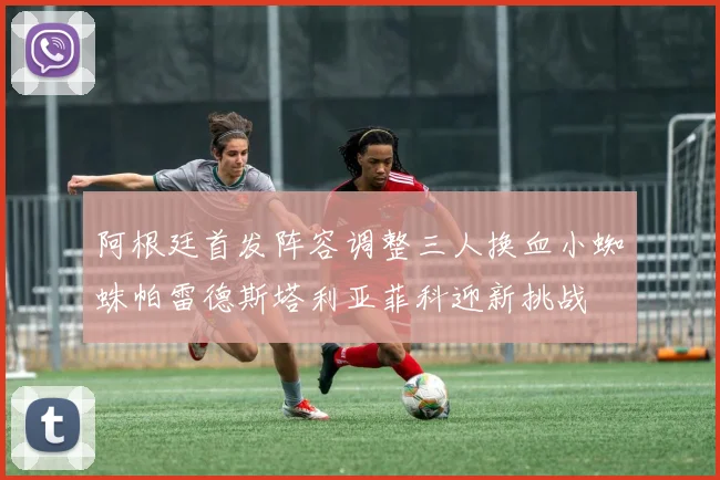 阿根廷首发阵容调整三人换血小蜘蛛帕雷德斯塔利亚菲科迎新挑战