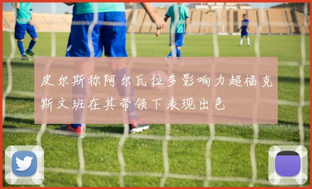 皮尔斯称阿尔瓦拉多影响力超福克斯文班在其带领下表现出色