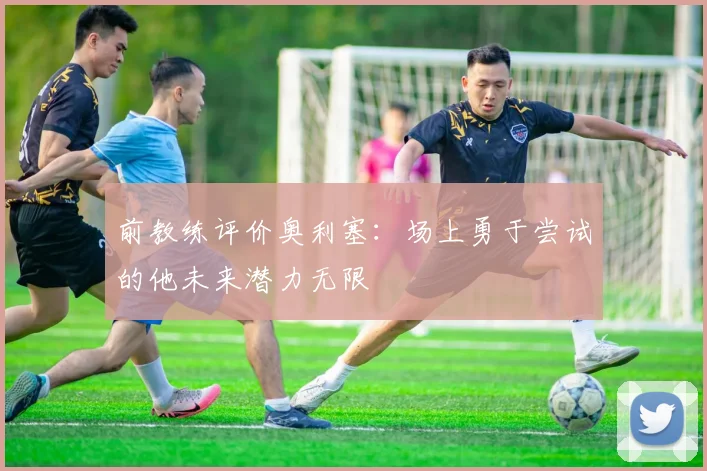 前教练评价奥利塞：场上勇于尝试的他未来潜力无限