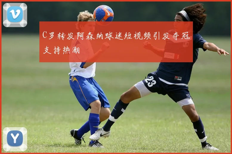 C罗转发阿森纳球迷短视频引发夺冠支持热潮