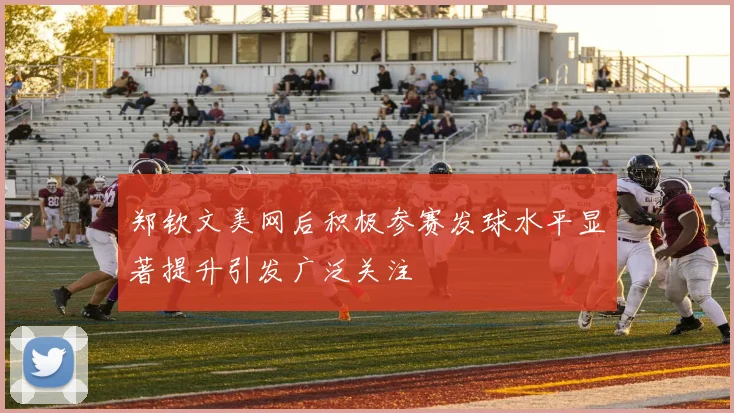 郑钦文美网后积极参赛发球水平显著提升引发广泛关注
