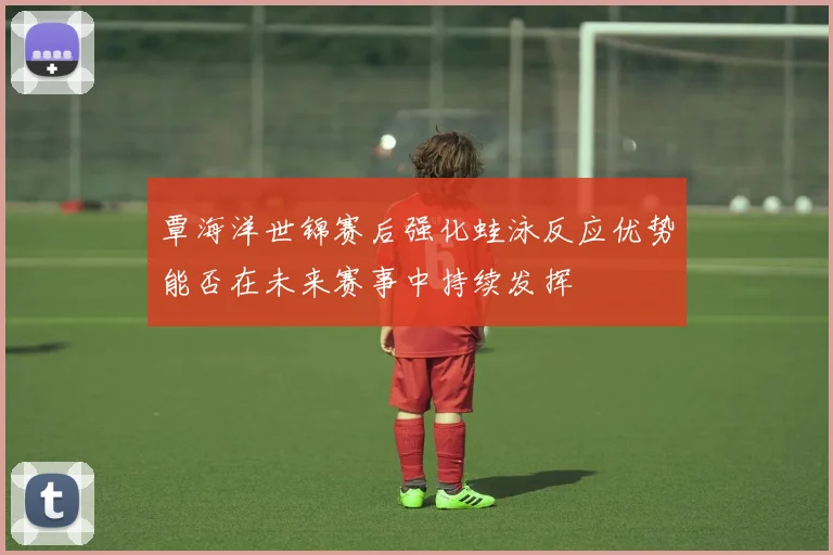 覃海洋世锦赛后强化蛙泳反应优势能否在未来赛事中持续发挥