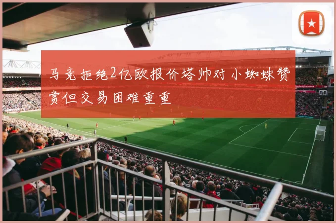 马竞拒绝2亿欧报价塔帅对小蜘蛛赞赏但交易困难重重