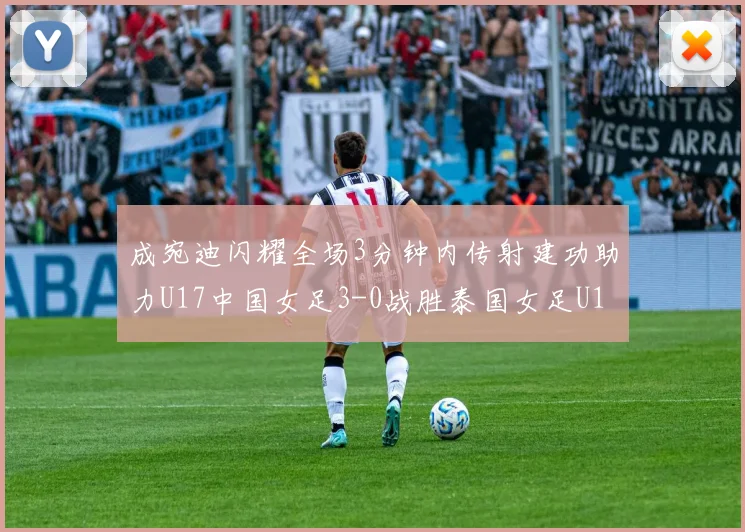 成宛迪闪耀全场3分钟内传射建功助力U17中国女足3-0战胜泰国女足U17
