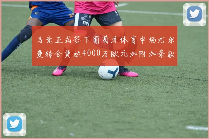 马竞正式签下葡萄牙体育中场尤尔曼转会费达4000万欧元加附加条款