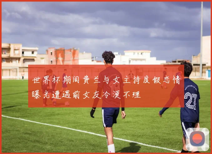 世界杯期间费兰与女主持度假恋情曝光遭遇前女友冷漠不理