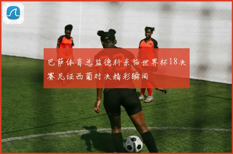 巴萨体育总监德科亲临世界杯18决赛见证西葡对决精彩瞬间