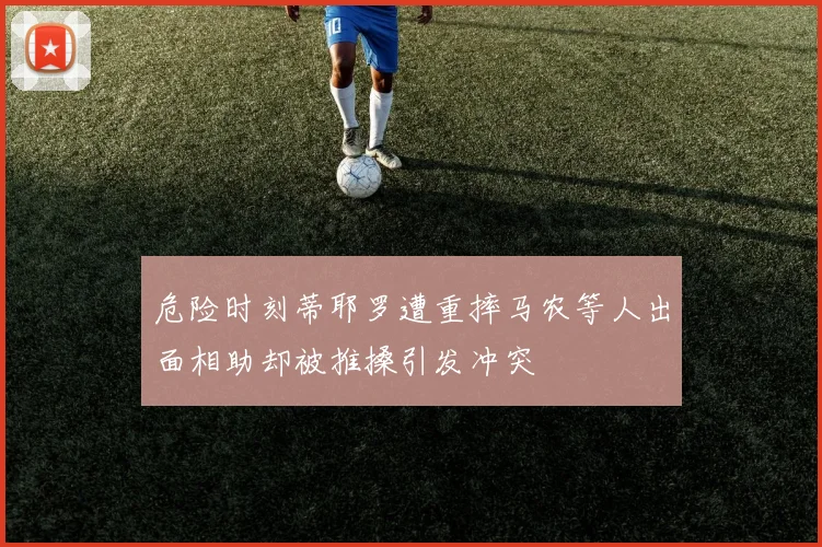 危险时刻蒂耶罗遭重摔马农等人出面相助却被推搡引发冲突