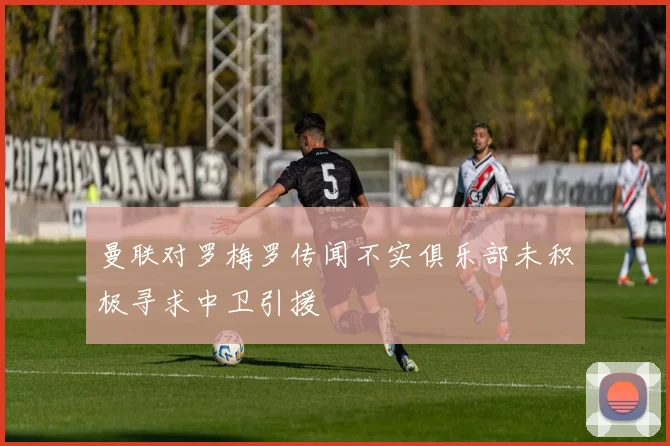 曼联对罗梅罗传闻不实俱乐部未积极寻求中卫引援