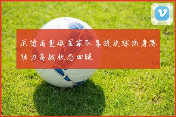 厄德高重返国家队喜提进球热身赛助力备战状态回暖