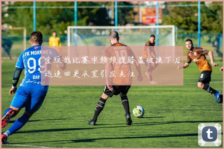 金玟哉比赛中频频摸膝盖被换下后迅速回更衣室引发关注