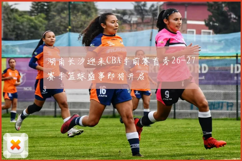 湖南长沙迎来CBA季前赛首秀26-27赛季篮球盛事即将开启