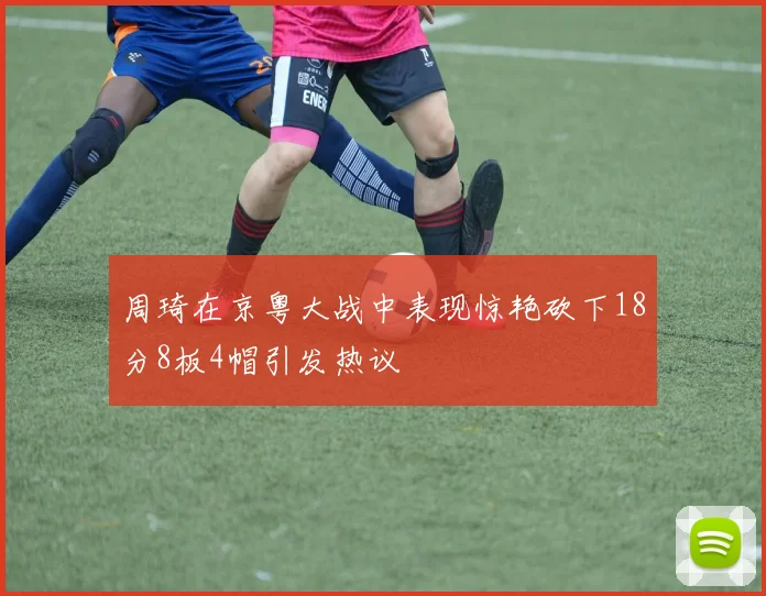 周琦在京粤大战中表现惊艳砍下18分8板4帽引发热议