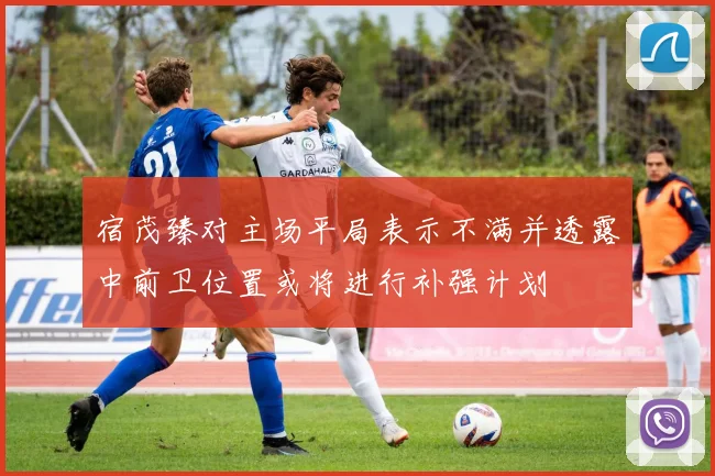 宿茂臻对主场平局表示不满并透露中前卫位置或将进行补强计划