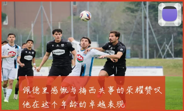 佩德里感慨与梅西共事的荣耀赞叹他在这个年龄的卓越表现
