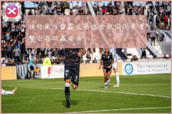 独行侠与雷霆交易选秀权实现资源整合与双赢局面