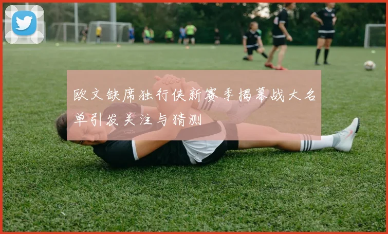 欧文缺席独行侠新赛季揭幕战大名单引发关注与猜测