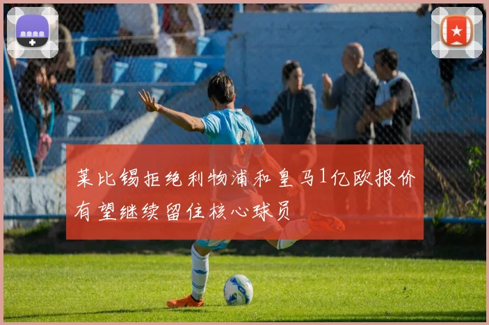 莱比锡拒绝利物浦和皇马1亿欧报价有望继续留住核心球员