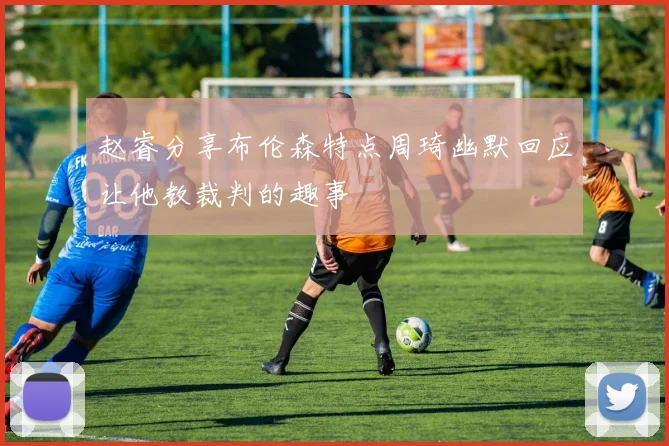 赵睿分享布伦森特点周琦幽默回应让他教裁判的趣事