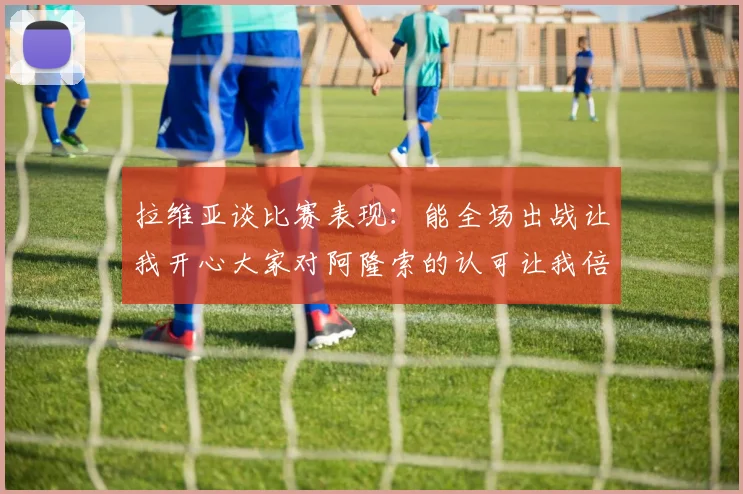拉维亚谈比赛表现：能全场出战让我开心大家对阿隆索的认可让我倍感振奋