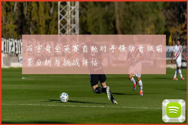 石宇奇全英赛首轮对手强劲晋级前景分析与挑战评估