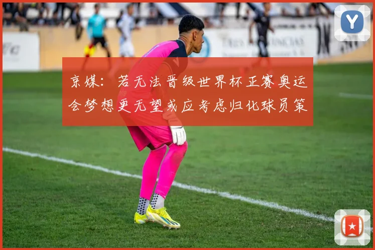 京媒：若无法晋级世界杯正赛奥运会梦想更无望或应考虑归化球员策略